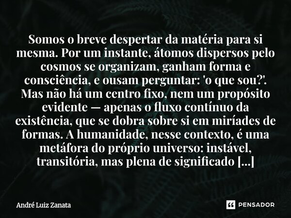 Somos o breve despertar da matéria para si mesma. Por um instante, átomos dispersos pelo cosmos se organizam, ganham forma e consciência, e ousam perguntar: 'o ... Frase de André Luiz Zanata.