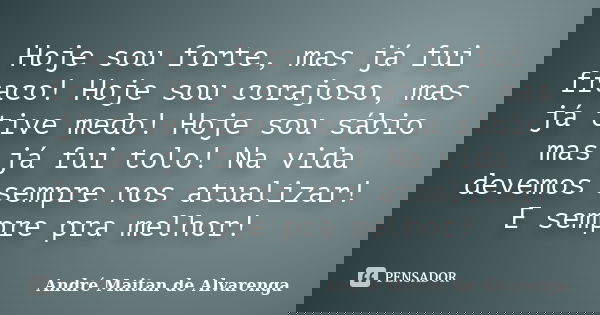 Hoje sou forte, mas já fui fraco! Hoje sou corajoso, mas já tive medo! Hoje sou sábio mas já fui tolo! Na vida devemos sempre nos atualizar! E sempre pra melhor... Frase de André Maitan de Alvarenga.