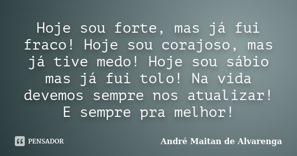 Hoje sou forte, mas já fui fraco! Hoje sou corajoso, mas já tive medo! Hoje sou sábio mas já fui tolo! Na vida devemos sempre nos atualizar! E sempre pra melhor... Frase de André Maitan de Alvarenga.