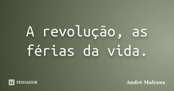 A revolução, as férias da vida.... Frase de André Malraux.