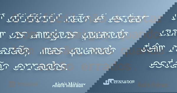 O difícil não é estar com os amigos quando têm razão, mas quando estão errados.... Frase de André Malraux.