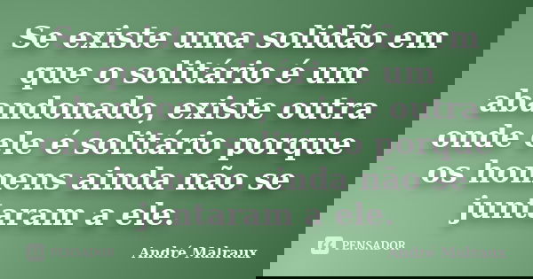 Se existe uma solidão em que o solitário é um abandonado, existe outra onde ele é solitário porque os homens ainda não se juntaram a ele.... Frase de André Malraux.