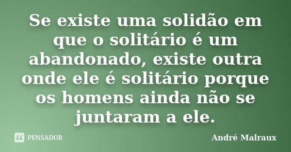 Se existe uma solidão em que o solitário é um abandonado, existe outra onde ele é solitário porque os homens ainda não se juntaram a ele.... Frase de André Malraux.