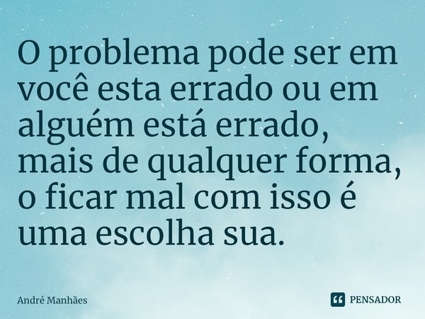 ⁠O problema pode ser em você esta errado ou em alguém está errado, mais de qualquer forma, o ficar mal com isso é uma escolha sua.... Frase de André Manhães.