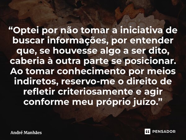 “Optei por não tomar a iniciativa de buscar informações, por entender que, se houvesse algo a ser dito, caberia à outra parte se posicionar. Ao tomar conhecime... Frase de André Manhães.