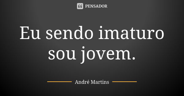 Eu sendo imaturo sou jovem.... Frase de André Martins.