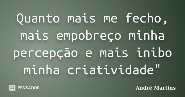 Quanto mais me fecho, mais empobreço minha percepção e mais inibo minha criatividade"... Frase de André Martins.