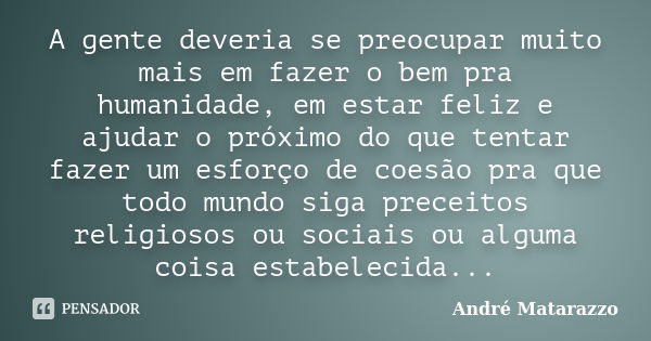 A gente deveria se preocupar muito mais em fazer o bem pra humanidade, em estar feliz e ajudar o próximo do que tentar fazer um esforço de coesão pra que todo m... Frase de André Matarazzo.