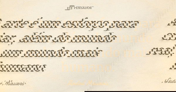 A arte é um esforço para criar, além do mundo real, um mundo mais humano.... Frase de André Maurois.