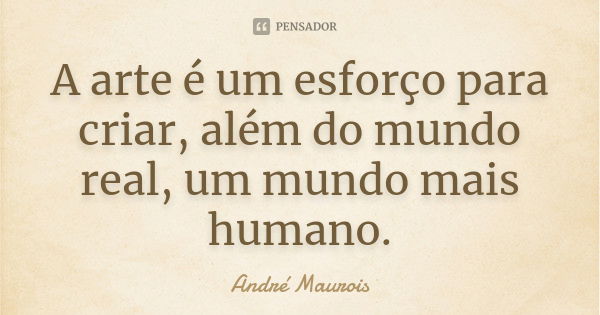 A arte é um esforço para criar, além do mundo real, um mundo mais humano.... Frase de André Maurois.