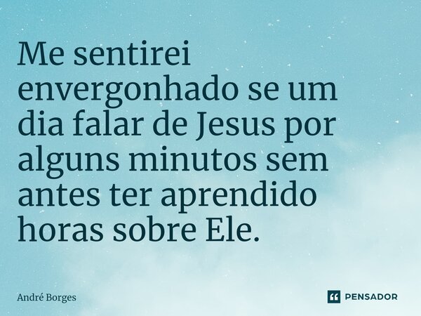 Me sentirei envergonhado se um dia falar de Jesus por alguns minutos sem antes ter aprendido horas sobre Ele⁠.... Frase de andre.