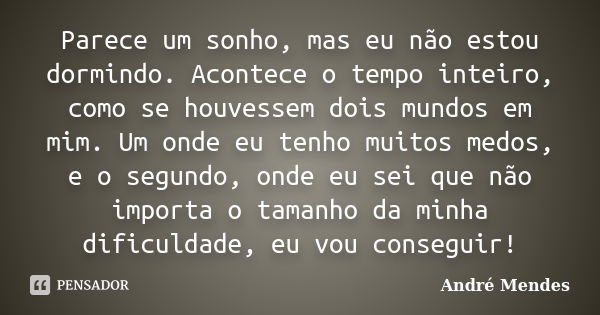 Parece um sonho, mas eu não estou dormindo. Acontece o tempo inteiro, como se houvessem dois mundos em mim. Um onde eu tenho muitos medos, e o segundo, onde eu ... Frase de André Mendes.