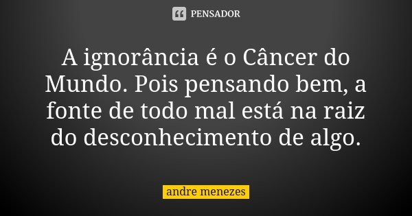A ignorância é o Câncer do Mundo. Pois pensando bem, a fonte de todo mal está na raiz do desconhecimento de algo.... Frase de André Menezes.
