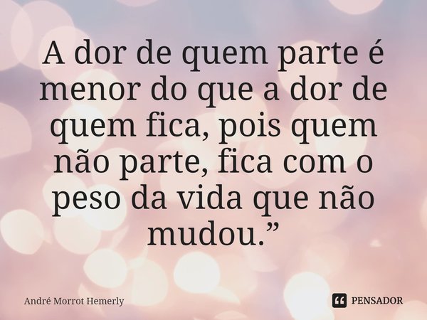 A dor de quem parte é menor do que a dor de quem fica, pois quem não parte, fica com o peso da vida que não mudou.”... Frase de André Morrot Hemerly.