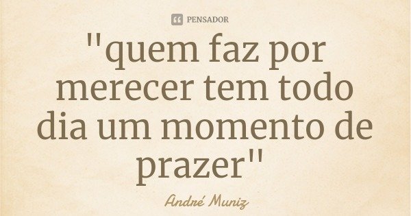 "quem faz por merecer tem todo dia um momento de prazer"... Frase de André Muniz.