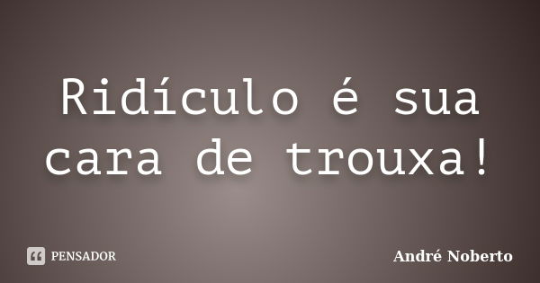 Ridículo é sua cara de trouxa!... Frase de André Noberto.