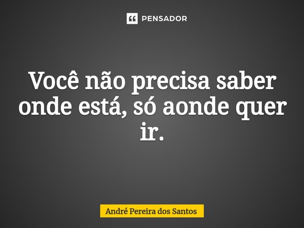 Você não precisa saber onde está, só aonde quer ir.... Frase de ANDRÉ PEREIRA DOS SANTOS.