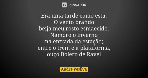 Era uma tarde como esta. O vento brando beija meu rosto esmaecido. Namoro o inverno na entrada da estação; entre o trem e a plataforma, ouço Bolero de Ravel... Frase de Andre Pesilva.