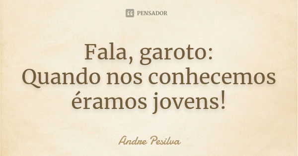 Fala, garoto: Quando nos conhecemos éramos jovens!... Frase de Andre Pesilva.