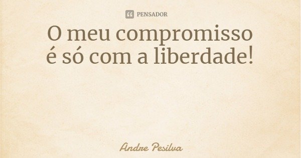 O meu compromisso
é só com a liberdade!... Frase de Andre Pesilva.
