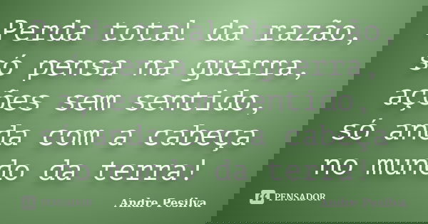 Perda total da razão, só pensa na guerra, ações sem sentido, só anda com a cabeça no mundo da terra!... Frase de Andre Pesilva.