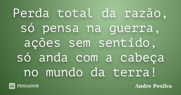 Perda total da razão, só pensa na guerra, ações sem sentido, só anda com a cabeça no mundo da terra!... Frase de Andre Pesilva.