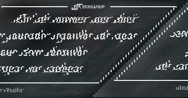 Rol de nomes aos bois sem guardar orgulho da raça que tem barulho de carroça na cabeça.... Frase de Andre Pesilva.