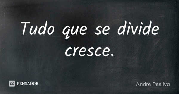 Tudo que se divide cresce.... Frase de Andre Pesilva.