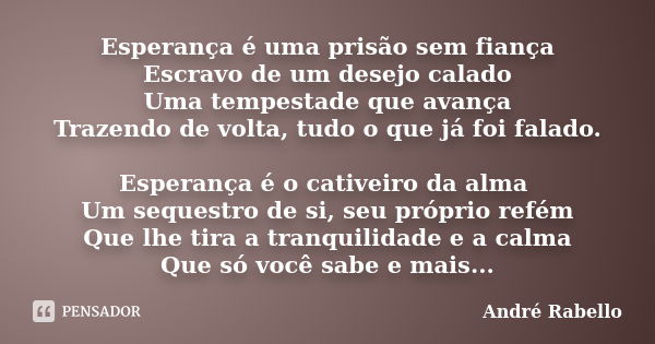 Esperança é uma prisão sem fiança Escravo de um desejo calado Uma tempestade que avança Trazendo de volta, tudo o que já foi falado. Esperança é o cativeiro da ... Frase de André Rabello.