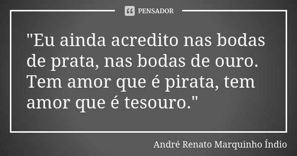 "Eu ainda acredito nas bodas de prata, nas bodas de ouro. Tem amor que é pirata, tem amor que é tesouro."... Frase de André Renato  Marquinho Índio.