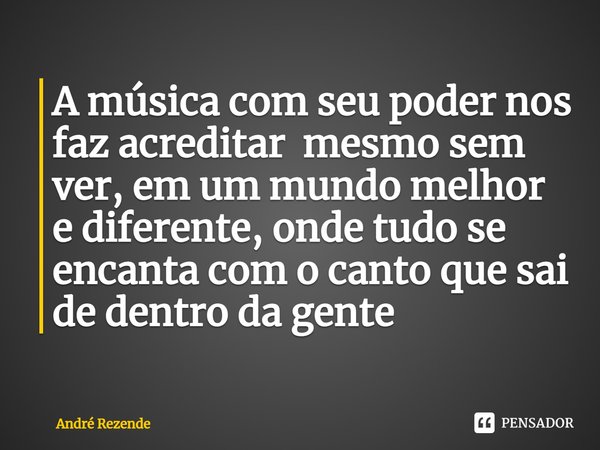 A música com seu poder nos faz acreditar mesmo sem ver, em um mundo melhor e diferente, onde tudo se encanta com o canto que sai de dentro da gente... Frase de André Rezende.