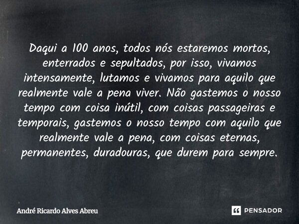 Daqui a 100 anos, todos nós estaremos mortos, enterrados e sepultados, por isso, vivamos intensamente, lutamos e vivamos para aquilo que realmente vale a pena ... Frase de André Ricardo Alves Abreu.