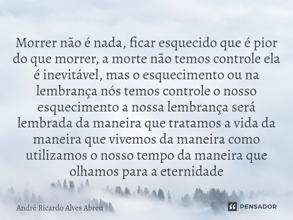 Morrer não é nada, ficar esquecido que é pior do que morrer, a morte não temos controle ela é inevitável, mas o esquecimento ou na lembrança nós temos controle... Frase de André Ricardo Alves Abreu.