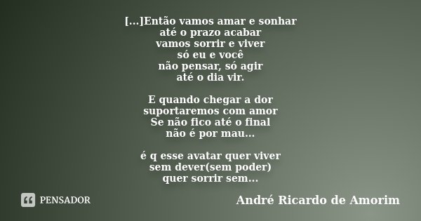 [...]Então vamos amar e sonhar até o prazo acabar vamos sorrir e viver só eu e você não pensar, só agir até o dia vir. E quando chegar a dor suportaremos com am... Frase de André Ricardo de Amorim.