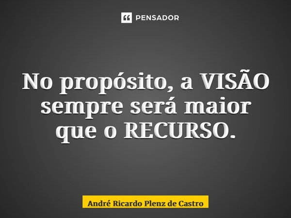 ⁠No propósito, a VISÃO sempre será maior que o RECURSO.... Frase de André Ricardo Plenz de Castro.