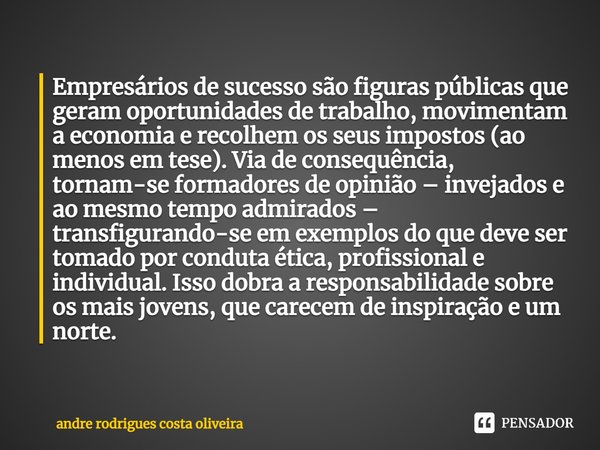 ⁠Empresários de sucesso são figuras públicas que geram oportunidades de trabalho, movimentam a economia e recolhem os seus impostos (ao menos em tese). Via de c... Frase de Andre Rodrigues Costa Oliveira.