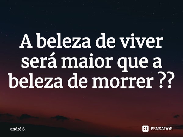 ⁠A beleza de viver será maior que a beleza de morrer ??... Frase de andré S..