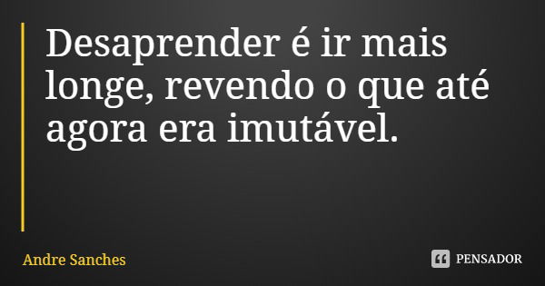Desaprender é ir mais longe, revendo o que até agora era imutável.... Frase de Andre Sanches.