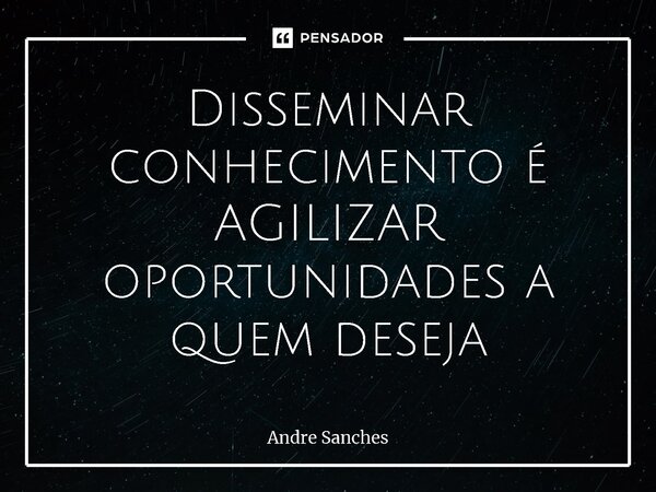 ⁠Disseminar conhecimento é AGILIZAR oportunidades a quem deseja... Frase de Andre Sanches.