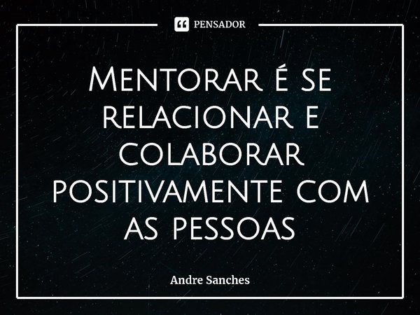 ⁠Mentorar é se relacionar e colaborar positivamente com as pessoas... Frase de Andre Sanches.