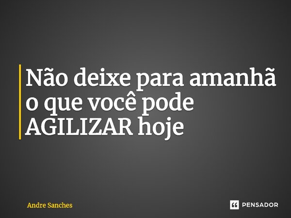 Não deixe para amanhã o que você pode AGILIZAR hoje... Frase de Andre Sanches.