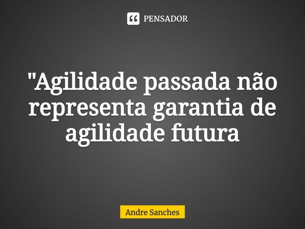 "Agilidade passada não representa garantia de agilidade futura... Frase de Andre Sanches.