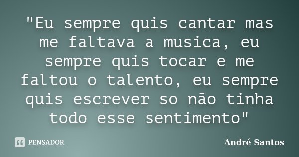 "Eu sempre quis cantar mas me faltava a musica, eu sempre quis tocar e me faltou o talento, eu sempre quis escrever so não tinha todo esse sentimento"... Frase de Andre Santos.