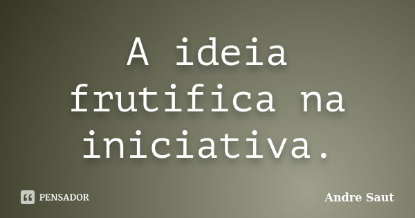 A ideia frutifica na iniciativa.... Frase de Andre Saut.