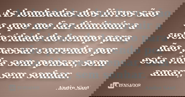 As lombadas dos livros são o que me faz diminuir a velocidade do tempo para não passar correndo por esta vida sem pensar, sem amar, sem sonhar.... Frase de André Saut.