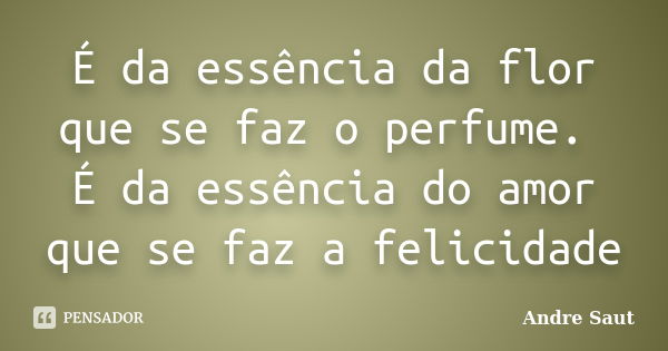 É da essência da flor que se faz o perfume. É da essência do amor que se faz a felicidade... Frase de André Saut.