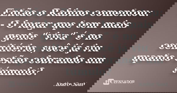 Então o Rabino comentou: - O lugar que tem mais gente “viva” é no cemitério, você já viu quanto estão cobrando um túmulo?... Frase de André Saut.