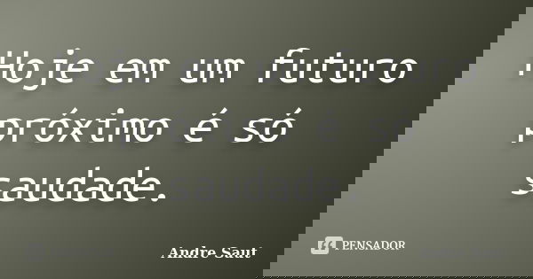 Hoje em um futuro próximo é só saudade.... Frase de Andre Saut.