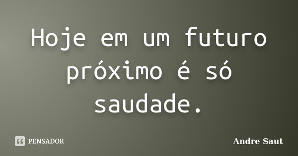 Hoje em um futuro próximo é só saudade.... Frase de Andre Saut.