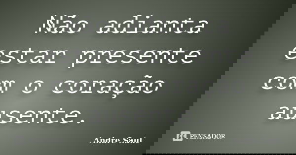 Não adianta estar presente com o coração ausente.... Frase de André Saut.